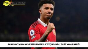 Sancho tại Manchester United: Kỳ vọng lớn, thất vọng nhiều