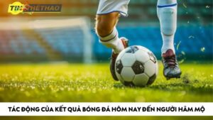 Tác động của kết quả bóng đá hôm nay đến người hâm mộ